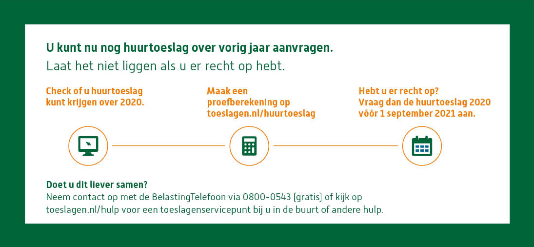 LET OP | Door een wetswijziging hebben meer huurders recht op huurtoeslag. Maar niet iedereen weet dit! Doe nu de proefberekening op toeslagen.nl/huurtoeslag. Blijkt dat u ook recht hebt op (meer) huurtoeslag over 2020? Vraag dit dan voor 1 september aan!