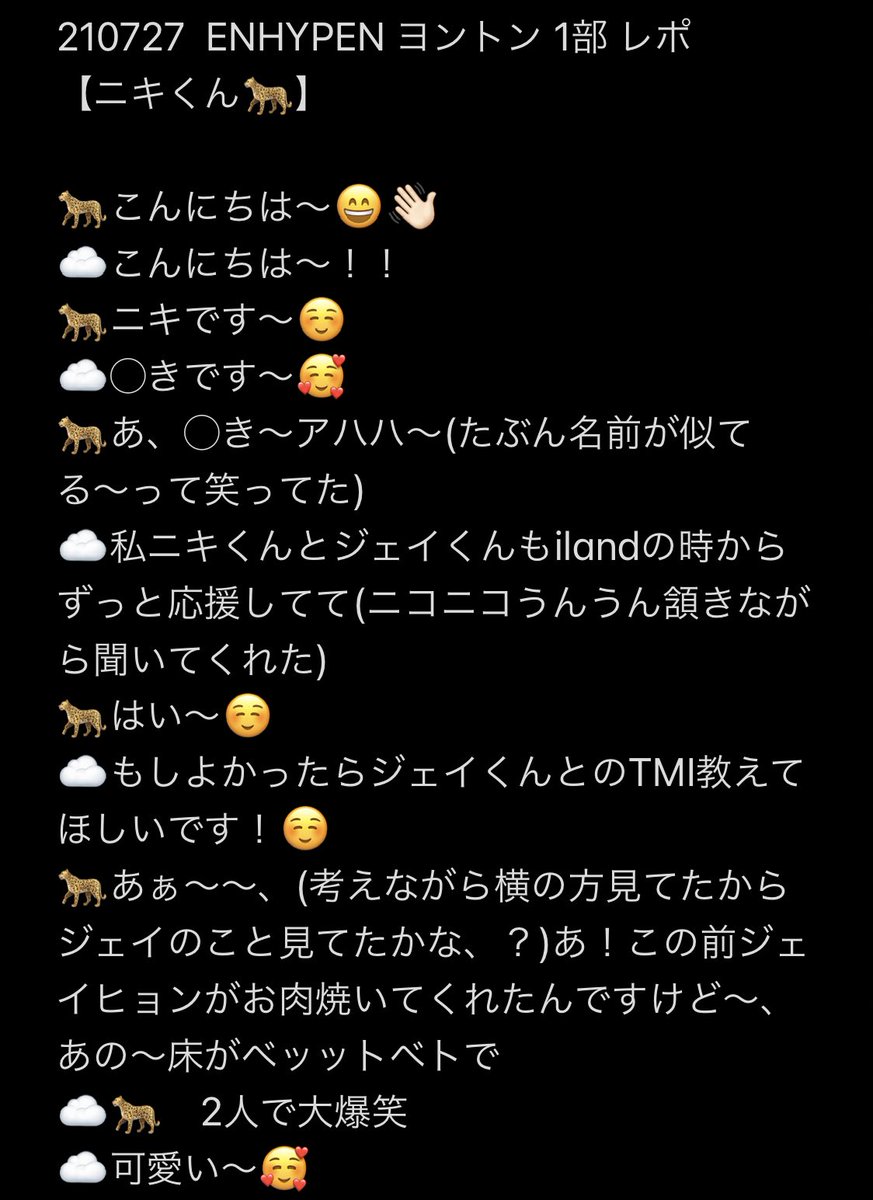 jayjakey23's tweet photo. 210727 ENHYPEN ヨントン 1部

ニキくんとのヨントンレポです🐆🖤

ずっとニコニコしながら会話してくれて、初めてのヨントンだったけど本当に素敵な時間を過ごせました……🌷
なにより''1番''大好きだよ♡……眠れそうにないです……🥲🤍

#ENHYPENヨントン #ヨントンレポ #NI_KI #ニキ #ENHYPEN https://t.co/kzotnlZKOv