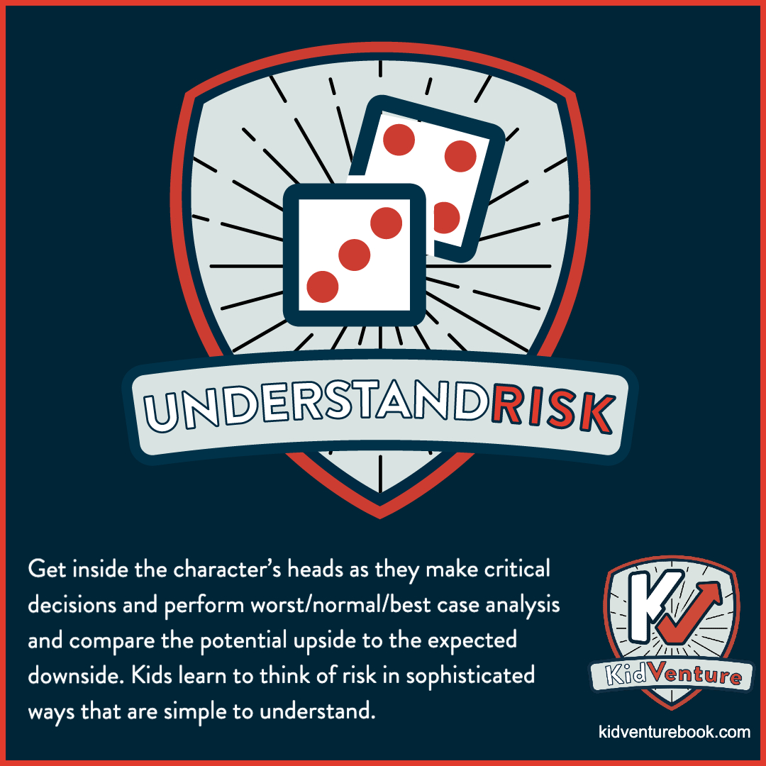 KidVenture stories teach kids how to think about risk through real world examples of characters grappling with difficult decisions with uncertain outcomes and learning how to quantify benefits and assign probabilities.

kidventurebook.com