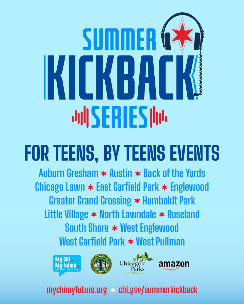 This graphic says “Summer Kickback Series, FOR TEENS, BY TEENS EVENTS.” Followed by a list of Chicago neighborhoods: AUBURN GRESHAM, AUSTIN, BACK OF THE YARDS, CHICAGO LAWN, EAST GARFIELD PARK, ENGLEWOOD, GREATER GRAND CROSSING, HUMBOLDT PARK, LITTLE VILLAGE, NORTH LAWNDALE, ROSELAND, SOUTH SHORE, WEST ENGLEWOOD, WEST GARFEILD PARK, WEST PULLMAN.