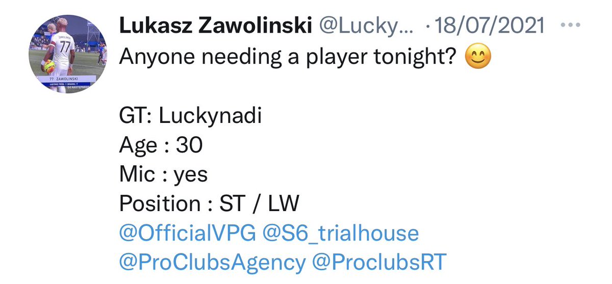 Anyone needing a Striker tonight? 😄

GT: Luckynadi
Age: 30
Mic : yes 
Position : ST / LW
Lots of experience 

<a href="/OfficialVPG/">Virtual Pro Gaming</a> <a href="/S6_trialhouse/">S6 Trialhouse | #proclubs</a> <a href="/ProClubsAgency/">Pro Clubs Agency</a> <a href="/Freeagent_PS/">Pro Clubs Free Agency</a> <a href="/VFL_AgentPS4/">VFL Agent</a>