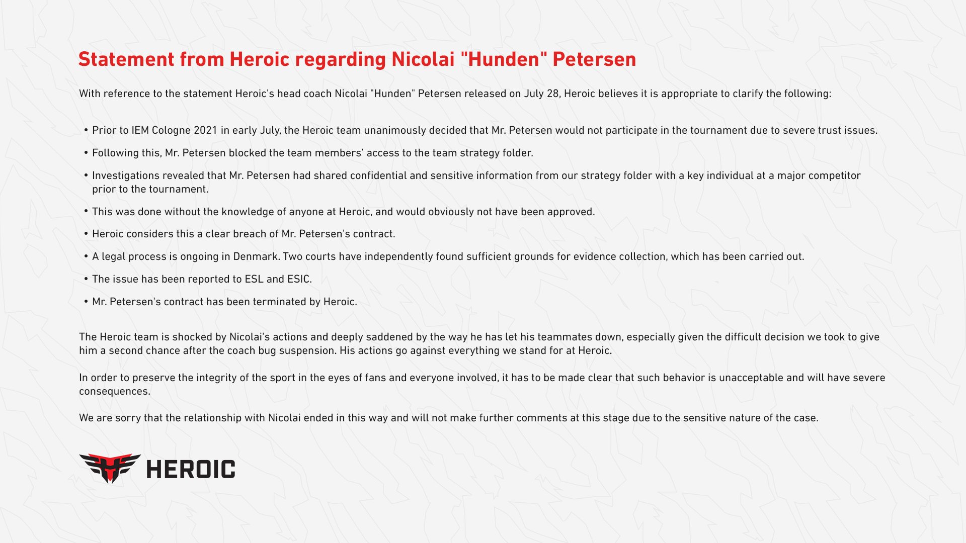 With reference to the statement Heroic’s head coach Nicolai “Hunden” Petersen released on July 28, Heroic believes it is appropriate to clarify the following:

- Prior to IEM Cologne 2021 in early July, the Heroic team unanimously decided that Mr. Petersen would not participate in the tournament due to severe trust issues.
- Following this, Mr. Petersen blocked the team members’ access to the team strategy folder.
- Investigations revealed that Mr. Petersen had shared confidential and sensitive information from our strategy folder with a key individual at a major competitor prior to the tournament.
- This was done without the knowledge of anyone at Heroic, and would obviously not have been approved.
- Heroic considers this a clear breach of Mr. Petersen’s contract.
- A legal process is ongoing in Denmark. Two courts have independently found sufficient grounds for evidence collection, which has been carried out.
- The issue has been reported to ESL and ESIC.
Mr. Petersen’s contract has been terminated by Heroic.

The Heroic team is shocked by Nicolai’s actions and deeply saddened by the way he has let his teammates down, especially given the difficult decision we took to give him a second chance after the coach bug suspension. His actions go against everything we stand for at Heroic.

In order to preserve the integrity of the sport in the eyes of fans and everyone involved, it has to be made clear that such behavior is unacceptable and will have severe consequences. 

We are sorry that the relationship with Nicolai ended in this way and will not make further comments at this stage due to the sensitive nature of the case.