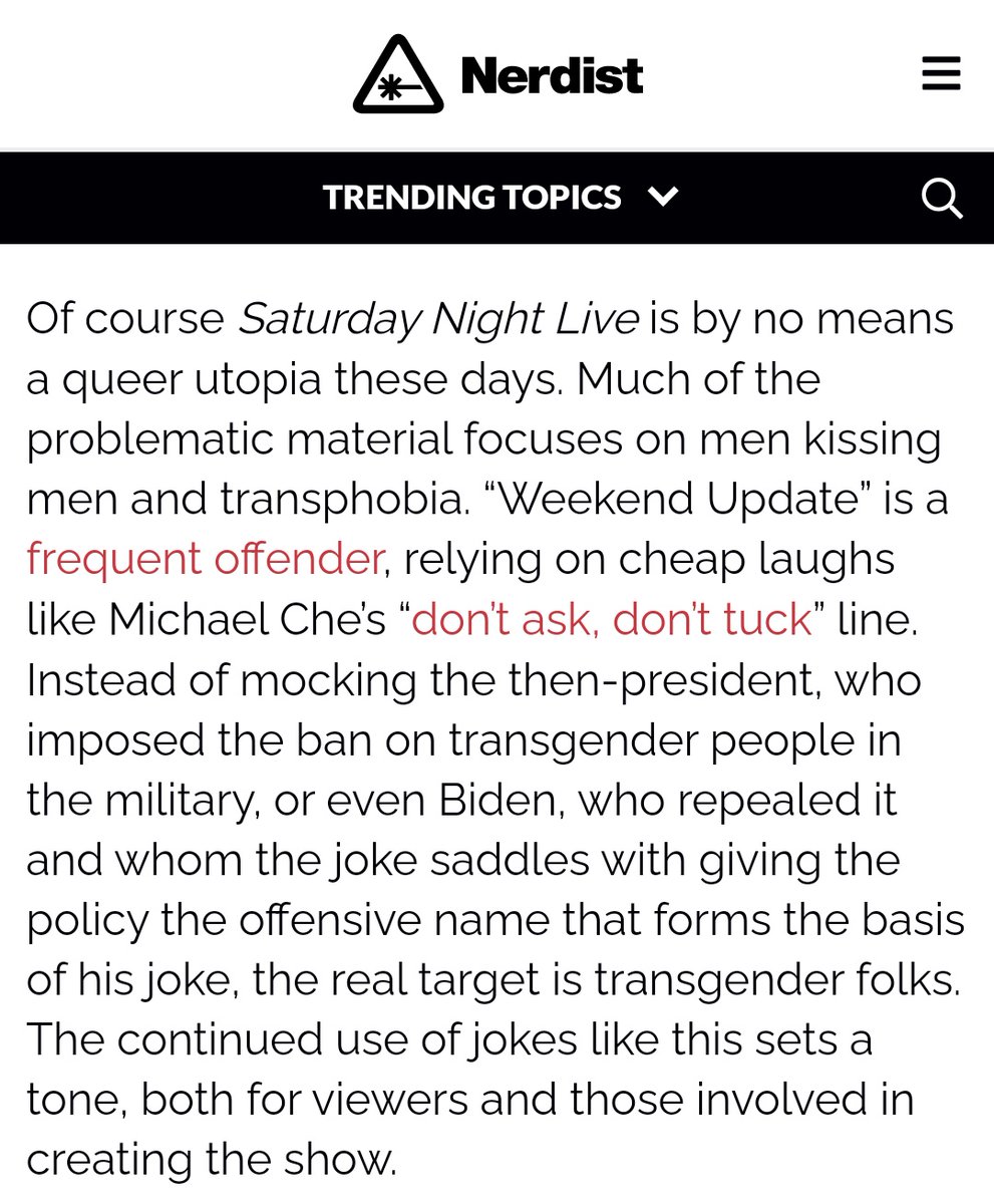 Screenshot of block text from a Nerdist article that says: "Of course Saturday Night Live is by no means a queer utopia these days. Much of the problematic material focuses on men kissing men and transphobia. “Weekend Update” is a frequent offender, relying on cheap laughs like Michael Che’s “don’t ask, don’t tuck” line. Instead of mocking the then-president, who imposed the ban on transgender people in the military, or even Biden, who repealed it and whom the joke saddles with giving the policy the offensive name that forms the basis of his joke, the real target is transgender folks. The continued use of jokes like this sets a tone, both for viewers and those involved in creating the show."