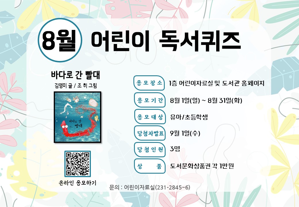 <8월 어린이 독서퀴즈 안내>

8월 어린이 독서퀴즈 도서는 ‘바다로 간 빨대’입니다. 책을 읽고 퀴즈도 풀고 선물도 받아가세요~

독서퀴즈 응모 바로가기(library.daegu.go.kr/228/module/qui…)