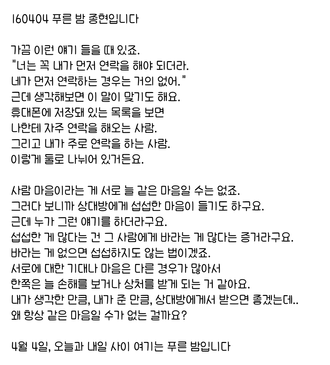 160404 푸른 밤 종현입니다 ☞OPENING☜

사람 마음이라는 게 서로 늘 같은 마음일 수는 없죠.
그러다 보니까 상대방에게 섭섭한 마음이 들기도 하구요.
근데 누가 그런 얘기를 하더라구요.
섭섭한 게 많다는 건 그 사람에게 바라는 게 많다는 증거라구요.
바라는 게 없으면 섭섭하지도 않는 법이겠죠.