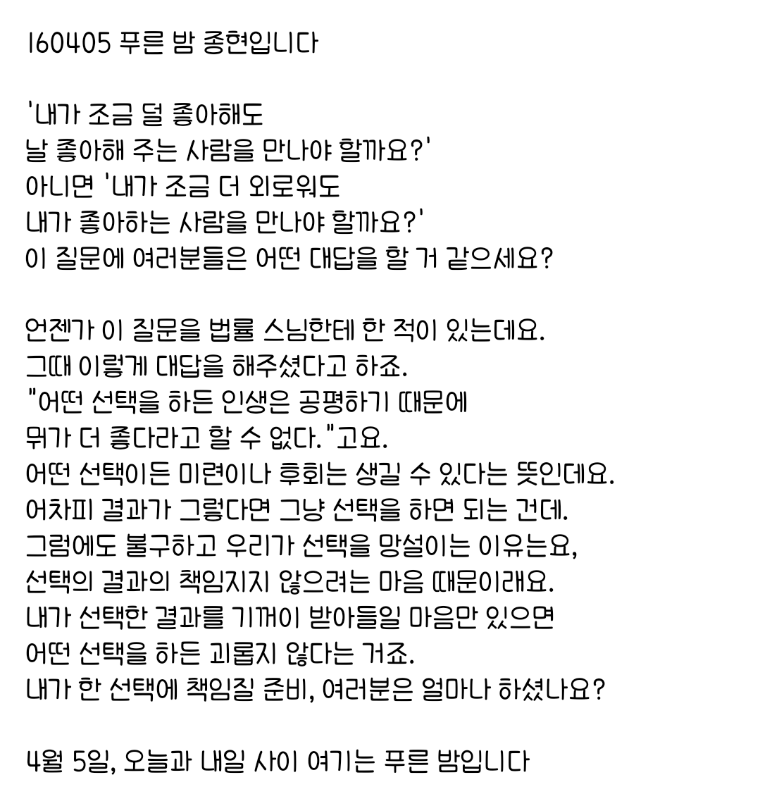 160405 푸른 밤 종현입니다 ☞OPENING☜

우리가 선택을 망설이는 이유는요,
선택의 결과의 책임지지 않으려는 마음 때문이래요.
내가 선택한 결과를 기꺼이 받아들일 마음만 있으면 
어떤 선택을 하든 괴롭지 않다는 거죠.
내가 한 선택에 책임질 준비, 여러분은 얼마나 하셨나요?