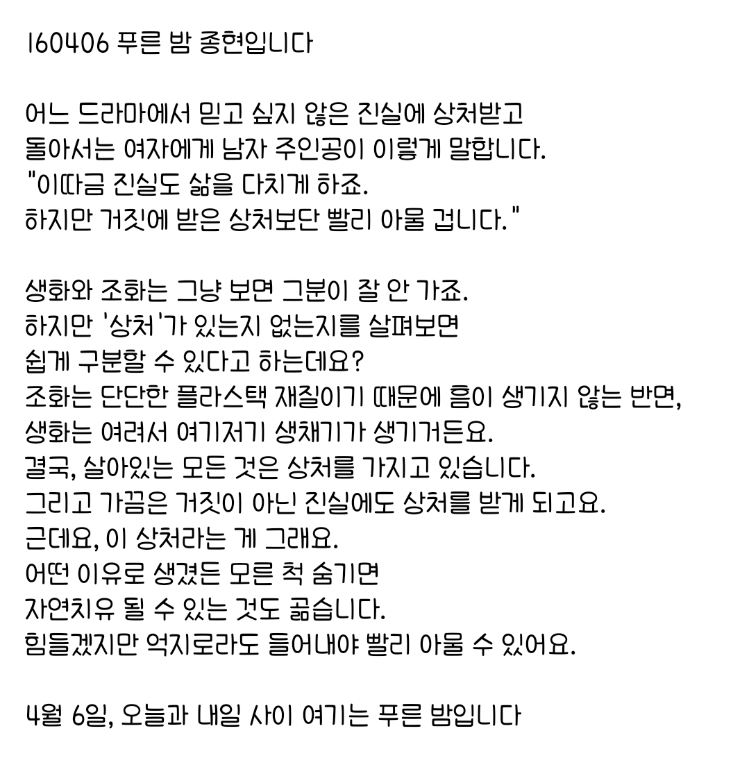 160406 푸른 밤 종현입니다 ☞OPENING☜

결국, 살아있는 모든 것은 상처를 가지고 있습니다.
그리고 가끔은 거짓이 아닌 진실에도 상처를 받게 되고요.
어떤 이유로 생겼든 모른 척 숨기면 자연치유 될 수 있는 것도 곪습니다.
힘들겠지만 억지로라도 들어내야 빨리 아물 수 있어요.