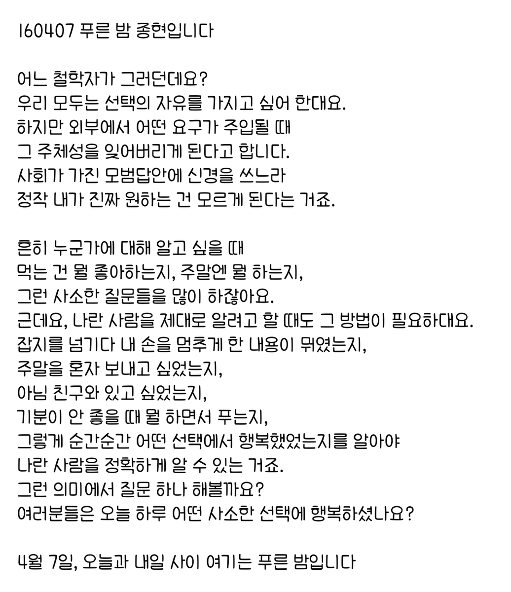160407 푸른 밤 종현입니다 ☞OPENING☜

우리 모두는 선택의 자유를 가지고 싶어 한대요.
하지만 외부에서 어떤 요구가 주입될 때 
그 주체성을 잊어버리게 된다고 합니다.
사회가 가진 모범답안에 신경을 쓰느라 
정작 내가 진짜 원하는 건 모르게 된다는 거죠.