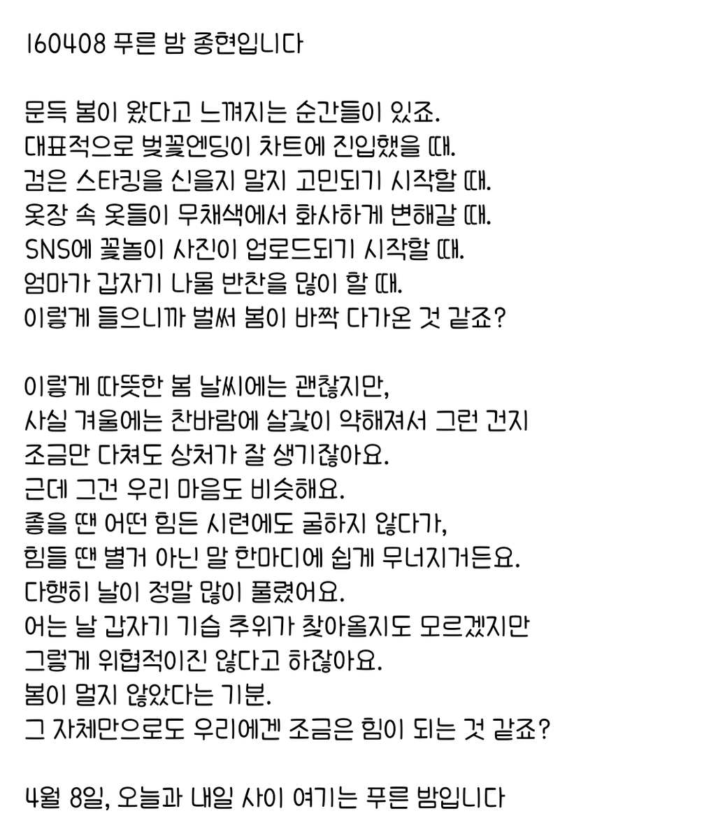 160408 푸른 밤 종현입니다 ☞OPENING☜

사실 겨울에는 찬바람에 살갗이 약해져서 그런 건지 
조금만 다쳐도 상처가 잘 생기잖아요.
근데 그건 우리 마음도 비슷해요.
좋을 땐 어떤 힘든 시련에도 굴하지 않다가, 
힘들 땐 별거 아닌 말 한마디에 쉽게 무너지거든요.