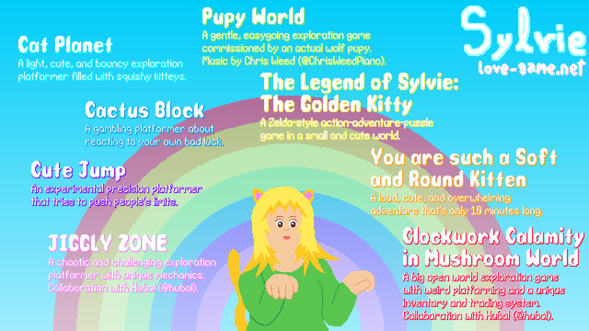 Sylvie has cat ears and a tail and is doing a kittey pose under a rainbow. She is surrounded by names and descriptions of some of her games:

Clockwork Calamity in Mushroom World, a big open world exploration game with weird platforming and a unique inventory and trading system. Collaboration with Hubol.

You are such a Soft and Round Kitten, a loud, cute and overwhelming adventure that's only 10 minutes long.

The Legend of Sylvie: The Golden Kitty, a Zelda-style action-adventure-puzzle game in a small and cute world.

Pupy World, a gentle, easygoing exploration game commissioned by an actual wolf pupy. Music by Chris Weed.

Cat Planet, a light, cute and bouncy exploration platformer filled with squishy kitteys.

Cactus Block, a gambling platformer about reacting to your own bad luck.

Cute Jump, an experimental precision platformer that tries to push people's limits.

JIGGLY ZONE, a chaotic and challenging exploration platformer with unique mechanics. Collaboration with Hubol.