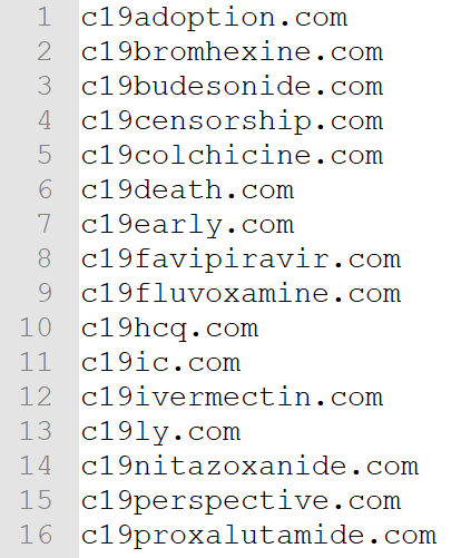 c19adoption.com
c19bromhexine.com
c19budesonide.com
c19censorship.com
c19colchicine.com
c19death.com
c19early.com
c19favipiravir.com
c19fluvoxamine.com
c19hcq.com
c19ic.com
c19ivermectin.com
c19ly.com
c19nitazoxanide.com
c19perspective.com
c19proxalutamide.com
