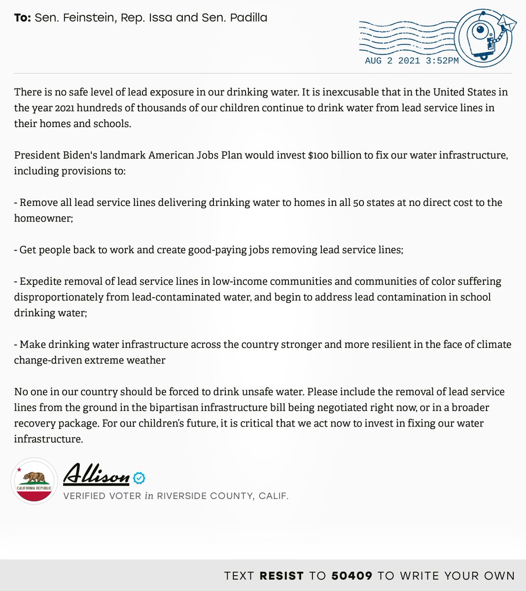 The letter subject is: empty and the body is: There is no safe level of lead exposure in our drinking water. It is inexcusable that in the United States in the year 2021 hundreds of thousands of our children continue to drink water from lead service lines in their homes and schools.

President Biden's landmark American Jobs Plan would invest $100 billion to fix our water infrastructure, including provisions to:

- Remove all lead service lines delivering drinking water to homes in all 50 states at no direct cost to the homeowner;

- Get people back to work and create good-paying jobs removing lead service lines;

- Expedite removal of lead service lines in low-income communities and communities of color suffering disproportionately from lead-contaminated water, and begin to address lead contamination in school drinking water;

- Make drinking water infrastructure across the country stronger and more resilient in the face of climate change-driven extreme weather

No one in our country 