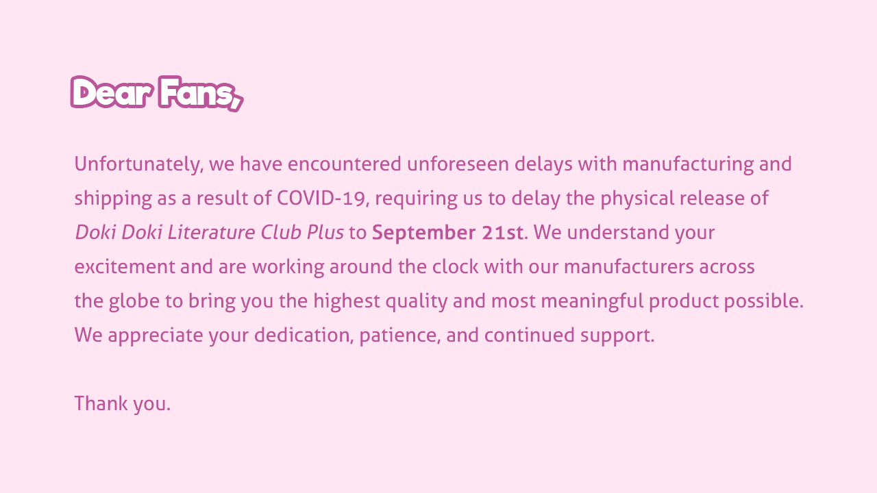 Dear fans, Unfortunately, we have encountered unforeseen delays with manufacturing and shipping as a result of COVID-19, requiring us to delay the physical release of Doki Doki Literature Club Plus to September 21st. We understand your excitement and are working around the clock with our manufacturers across the globe to bring you the highest quality and most meaningful product possible. We appreciate your dedication, patience, and continued support. Thank you.