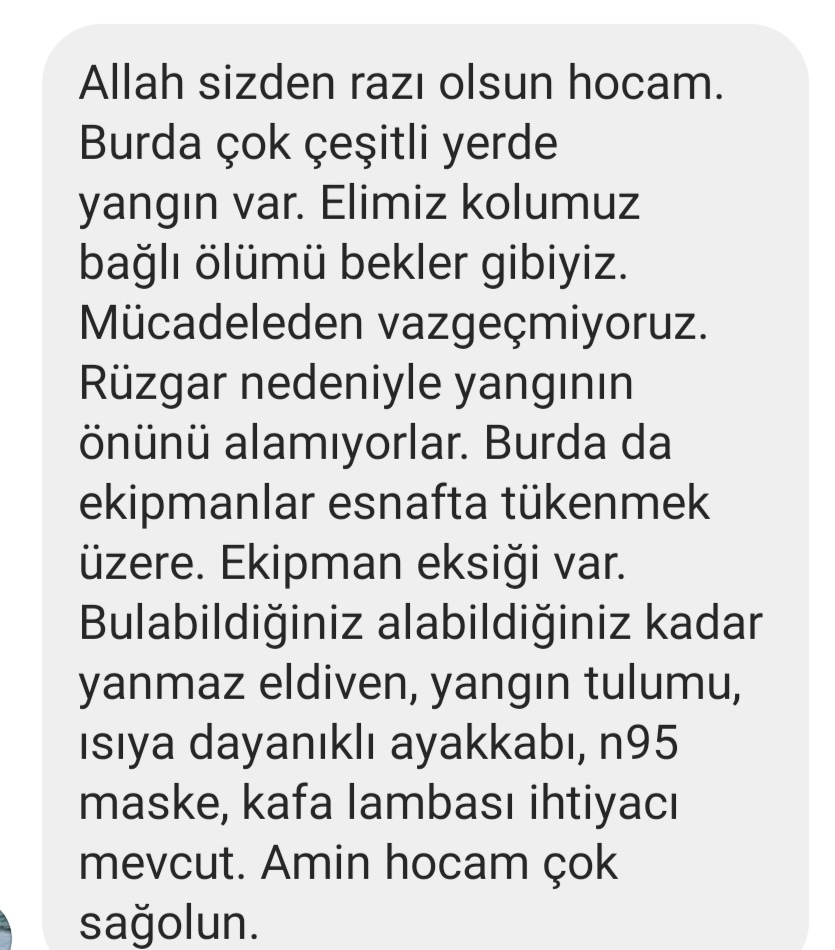 Mehdi TURĞUT (@turgutmehdi) on Twitter photo Şu anda yangına maruz kalan geçmişte Hilvan'da  çalıştığımız Ögretmenimin feryadirdir:
İhtiyaçlar : Yanmaz eldiven,yangın tulumbu, ısıya dayanıklı ayakkabı, N95 Maske,Kafa lambası
Ekteki adrese oraya giden otobüsler ya da yakın olanlar bizzat teslim etsinler.#GunDayanışmaGünüdür Şu anda yangına maruz kalan geçmişte Hilvan'da  çalıştığımız Ögretmenimin feryadirdir:
İhtiyaçlar : Yanmaz eldiven,yangın tulumbu, ısıya dayanıklı ayakkabı, N95 Maske,Kafa lambası
Ekteki adrese oraya giden otobüsler ya da yakın olanlar bizzat teslim etsinler.#GunDayanışmaGünüdür