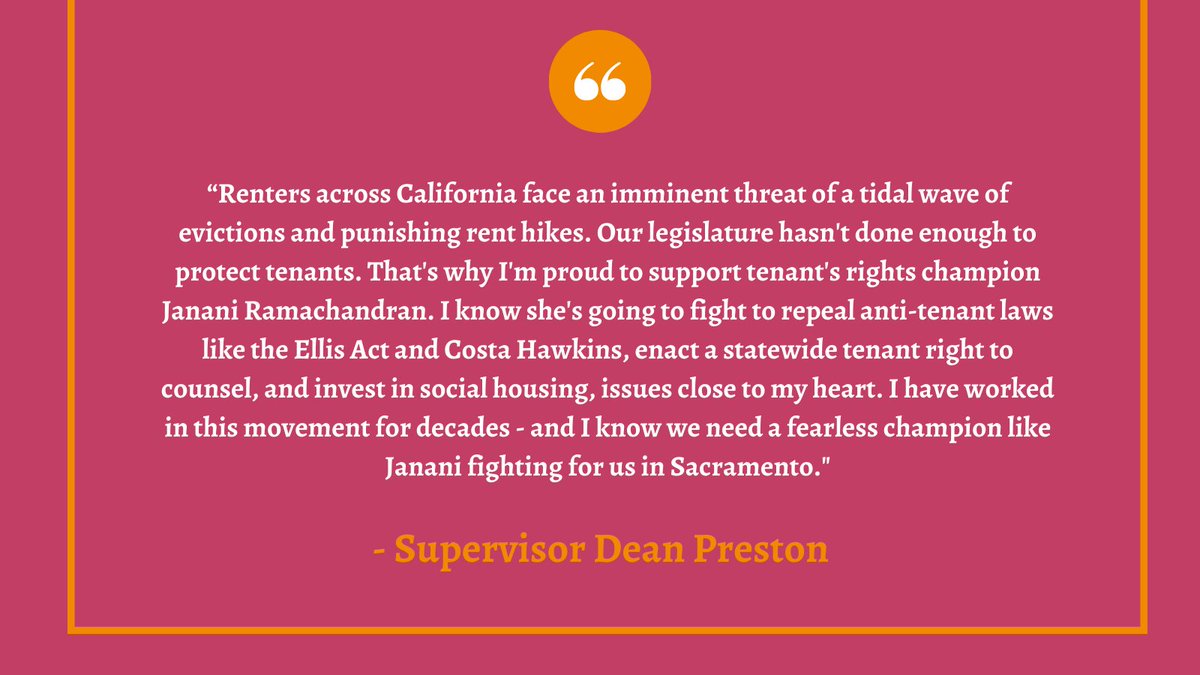 This graphic is bright pink and in white text has a quote from Supervisor Dean Preston that says, “Renters across California face an imminent threat of a tidal wave of evictions and punishing rent hikes. Our legislature hasn't done enough to protect tenants. That's why I'm proud to support tenant's rights champion Janani Ramachandran. I know she's going to fight to repeal anti-tenant laws like the Ellis Act and Costa Hawkins, enact a statewide tenant right to counsel, and invest in social housing, issues close to my heart. I have worked in this movement for decades - and I know we need a fearless champion like Janani fighting for us in Sacramento."
