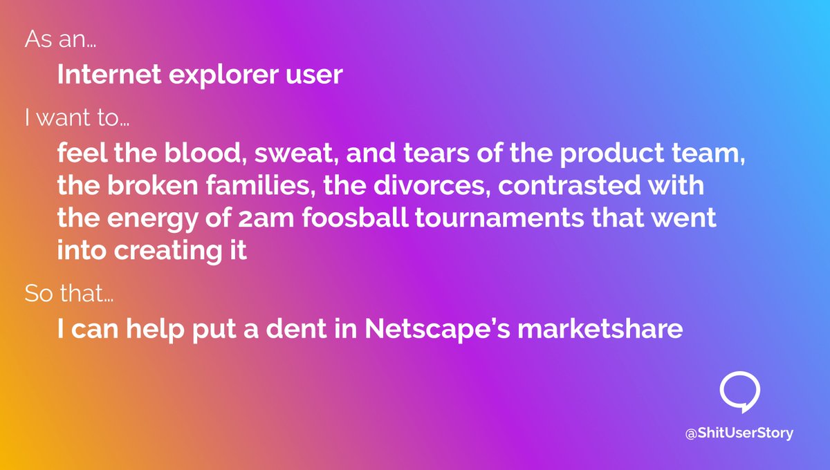 As an…
– Internet Explorer user
I want to…
– feel the blood, sweat, and tears of the product team, the broken families, the divorces, contrasted with the energy of 2am foosball tournaments that went into creating it
so that…
– I can help put a dent in Netscape’s marketshare