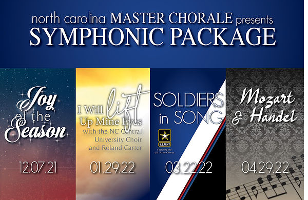Our 79th season's Symphonic Package: 
• Platinum Seating to Joy of the Season and Soldiers in Song (Meymandi Concert Hall)
• General Admission Seating to I Will Lift Up Mine Eyes and Mozart &amp; Handel
$140 ($170 if purchased individually)
On sale now! ncmasterchorale.org/season