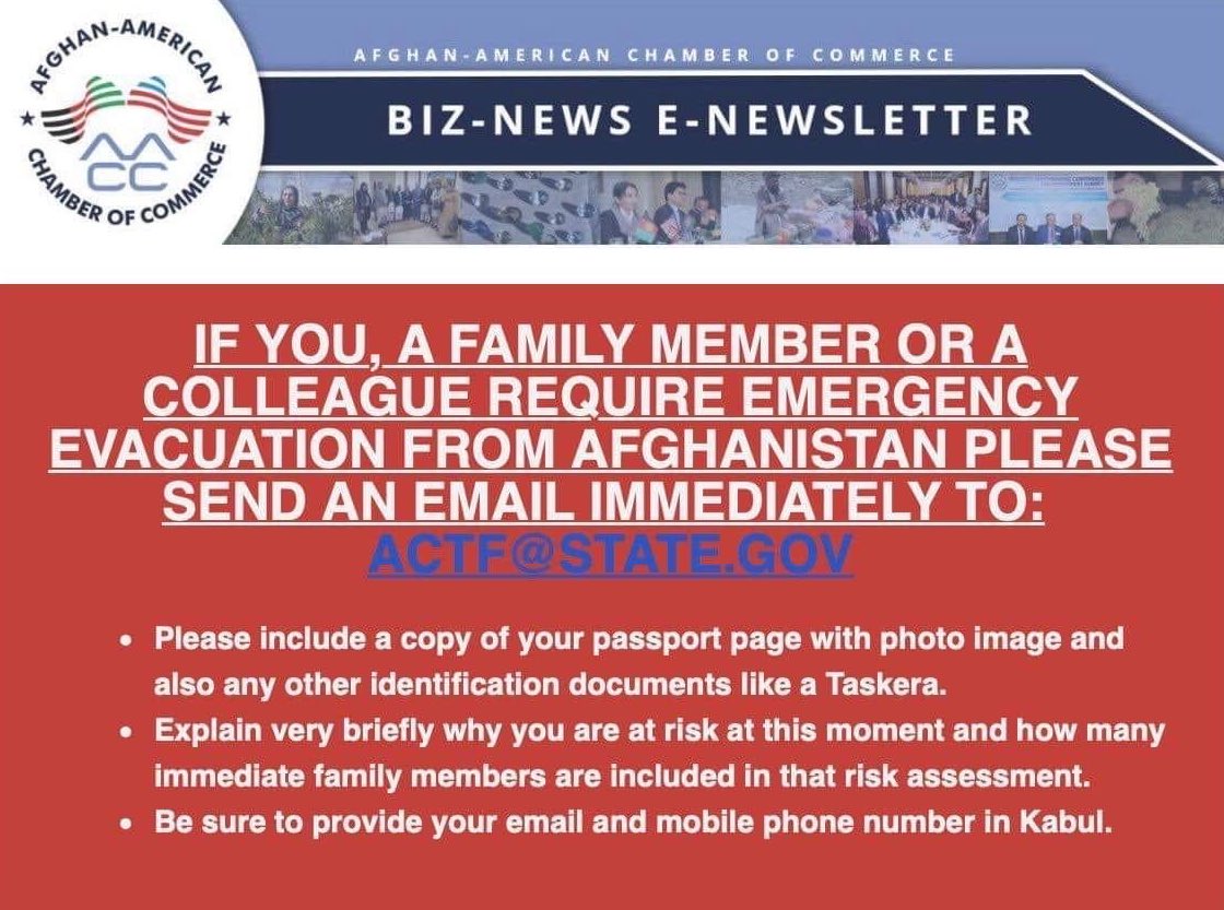 If you, a family member, or a colleague require emergency evacuation from Afganistan please send an email immediately to actf@state.gov. Please include a copy of your passport page with a photo image of your paper page or any other identification. Explain very briefly why are you at risk at this moment and how many immediate family members are included in that risk assessment. Be sure to provide your email and mobile phone number in Kabul.