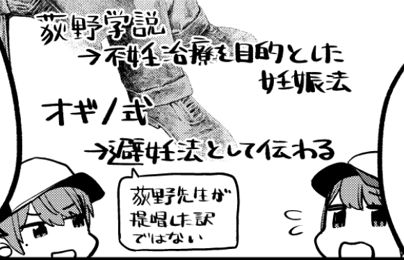 単行本3巻の書下ろしでも描いたものね。
荻野久作先生「荻野学説」という妊娠しやすいサイクルを用いた妊娠法を提唱して、
それを元にオランダの学者さんが妊娠しにくい日を避妊法として「オギノ式」を唱えたんだけど、
オギノ式はずれやすく、正しい避妊法じゃないから気をつけろ… 