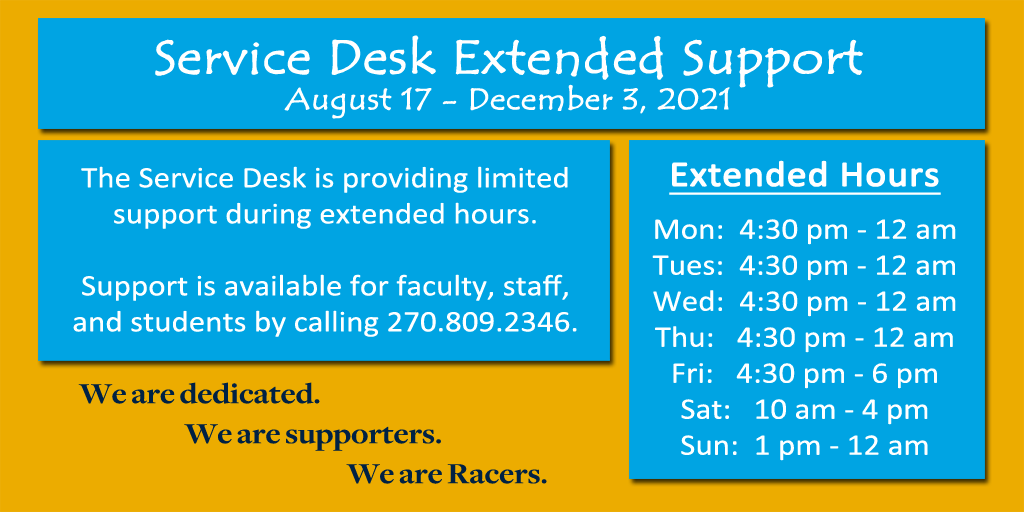 The Service Desk is providing extended support during the fall semester! Support is available for faculty, staff, and students @ 270-809-2346 during our extended hours:
M-Th, 4:30 PM - 12 AM
Fri, 4:30 PM - 6 PM
Sat, 10 AM - 4 PM
Sun, 1 PM - 12 AM