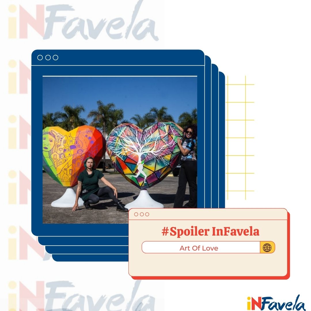 Spoiler Infavela do projeto Art of Love: As ruas de SP ganharão novas cores. Esculturas em formato de corações gigantes, as artes neles foram feitas por artistas grafiteiros e grafiteiras da favela, que relatam através de seu trabalho, histórias reais de mulheres domésticas.