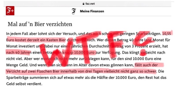 Wer macht hier eigentlich die SCHLECHTEN Witze, FAZ?
Hinter 1 PAYWALL erklärt die FAZ armen Schluckern, dass man in 40 Jahren 10.000 € sparen kann, wenn man nie wieder Bier trinkt. Was sie verschweigt: In 400 Jahren spart man 450.000 €, wenn man nie wieder FAZ abonniert. Smiley