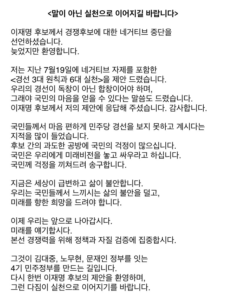 <말이 아닌 실천으로 이어지길 바랍니다>

이재명 후보께서 경쟁후보에 대한 네거티브 중단을 선언하셨습니다. 늦었지만 환영합니다.

저는 지난 7월19일에 네거티브 자제를 포함한 <경선 3대 원칙과 6대 실천>을 제안 드렸습니다. 이재명 후보께서 저의 제안에 응답해 주셨습니다. 감사합니다.