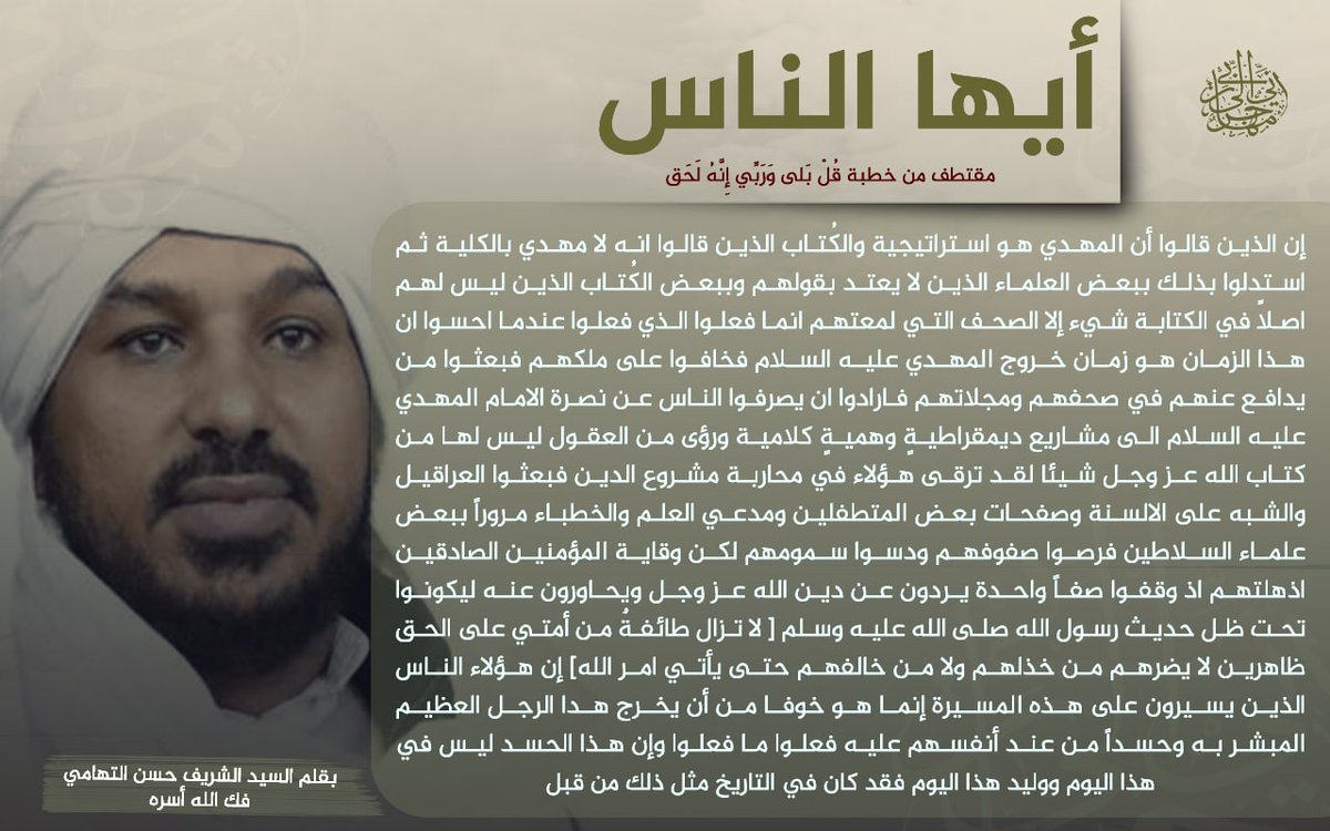 [ إن الذين قالوا أن المهدي هو استراتيجية والكُتَّاب الذين قالوا انه لا مهدي بالكلية ثم استدلوا بذلك ببعض العلماء الذين لا يعتد بقولهم وببعض الكُتَّاب الذين ليس لهم اصلاً في الكتابة شيء إلا الصحف التي لمعتهم ]
[ مقتطف من #خطبة قل بلى وربي إنه لحق]
السيد الشريف #الشيخ_حسن_التهامي