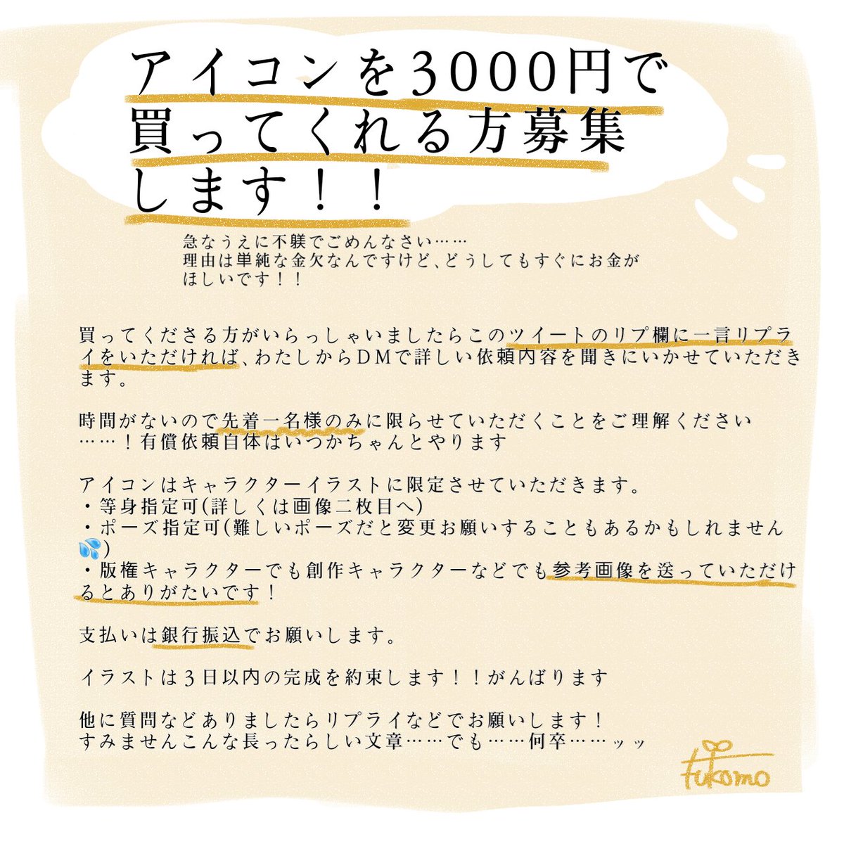 あの!!突然すみません!!!急遽お金がほしいです!!!
どなたかわたしのイラストを買ってくださいませんか!!?
アイコン3000円で描きます!どなたでも大丈夫です!!
詳しくは画像確認お願いします!!
何卒……何卒……!!!🙇🙇🙇 