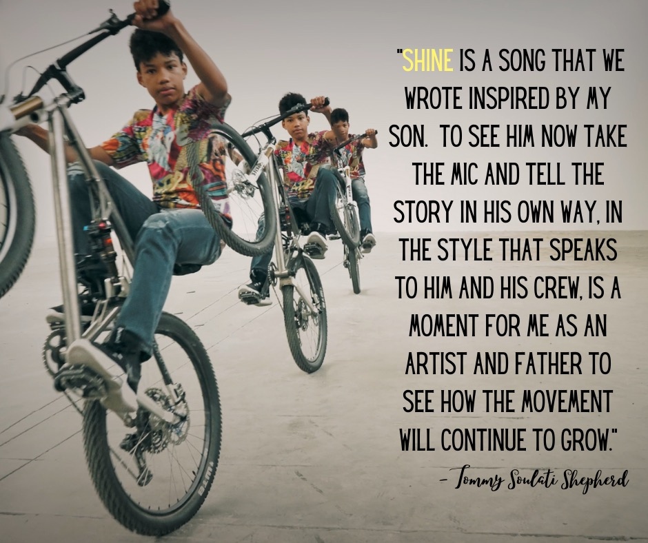 “Shine is a song that we wrote inspired by my son. To see him now take the mic and tell the story in his own way, in the style that speaks to him and his crew, is a moment for me as an artist and father to see how the movement will continue to grow.” - Tommy Soulati Shepherd