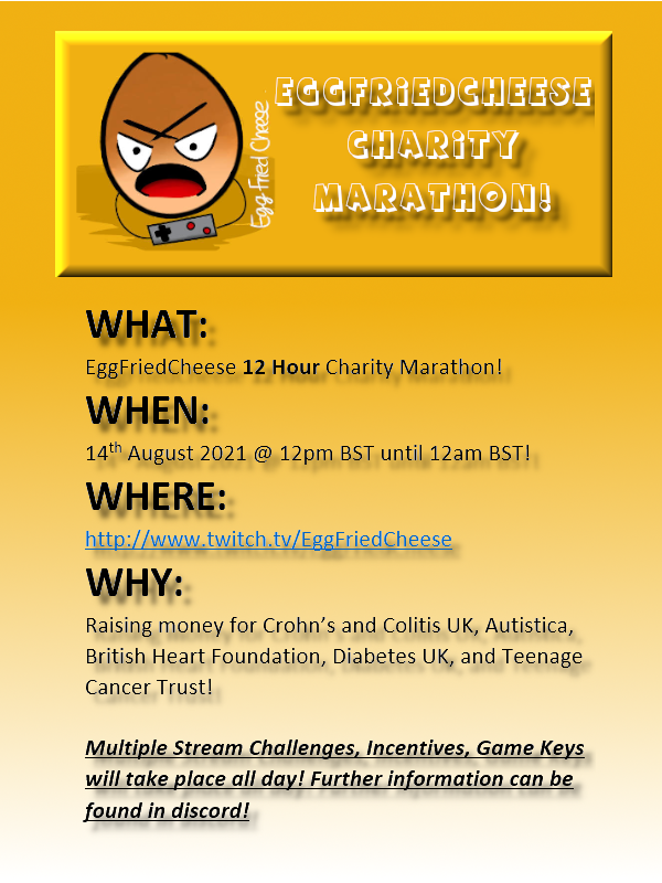 SAVE THE DATE - 14th August 2021 @ 12pm BST

12 Hour Charity Marathon Stream!
twitch.tv/EggFriedCheese

Raising money for Crohn’s &amp; Colitis UK, Autistica, British Heart Foundation, Diabetes UK, &amp; Teenage Cancer Trust!

Multiple Stream Challenges, Incentives &amp; Game Keys all Day!