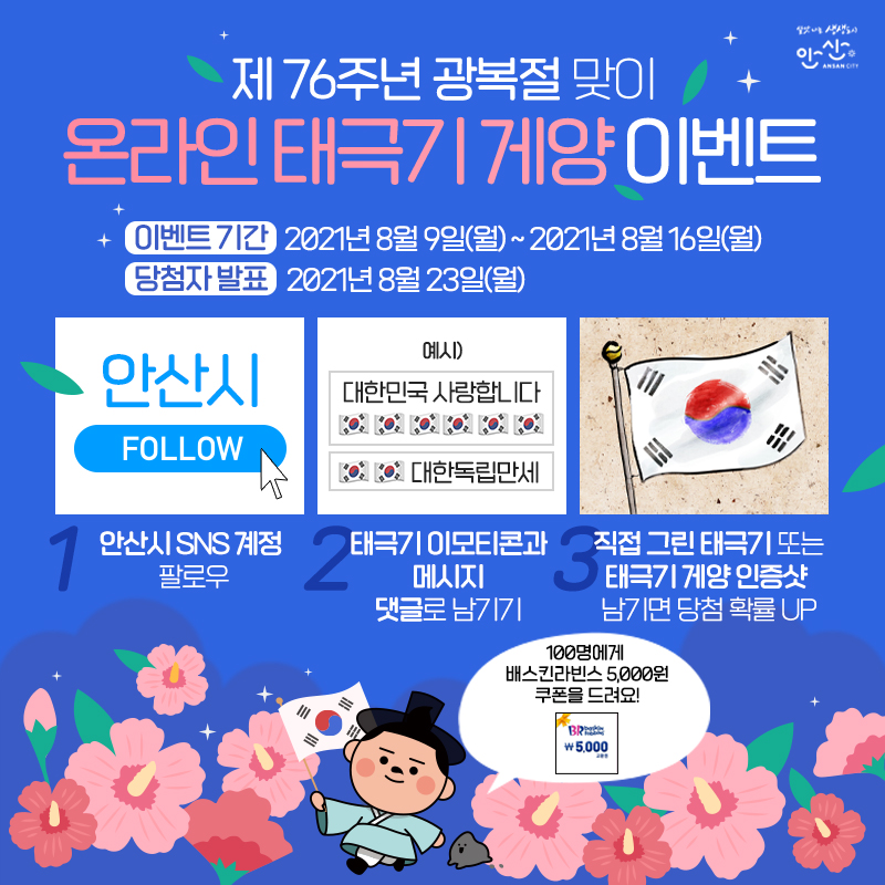 🇰🇷온라인 태극기 게양 이벤트🇰🇷
1⃣이벤트 기간: 8월 9일 ~ 2021년 8월 16일
2⃣경품: 배스킨라빈스 5,000원 쿠폰 (100명)
3⃣참여방법: 안산시 SNS 계정 팔로우 ➡ 태극기 이모티콘과 메시지 댓글로 남기기
⭐직접 그린 태극기 또는 태극기 게양 인증샷 남기면 당첨확률 UP⭐
4⃣발표일: 8월 23일(월)