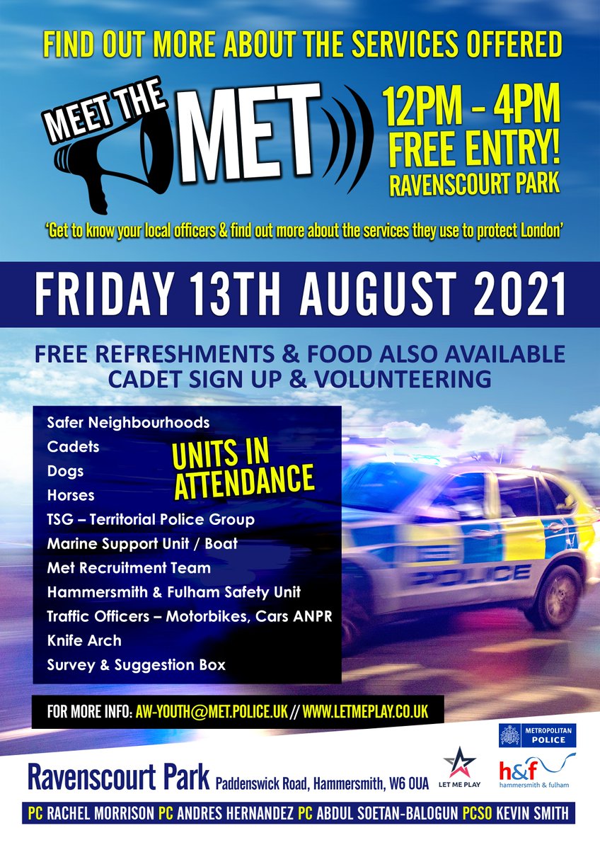 On Friday 13/08/2021 the Youth Engagement team are holding a "Meet the Met" event in Ravenscourt Park from 12-4pm. There will be a variety of police units including Police Cadets, Horses and the dog unit. This is a great opportunity to engage with your local officers