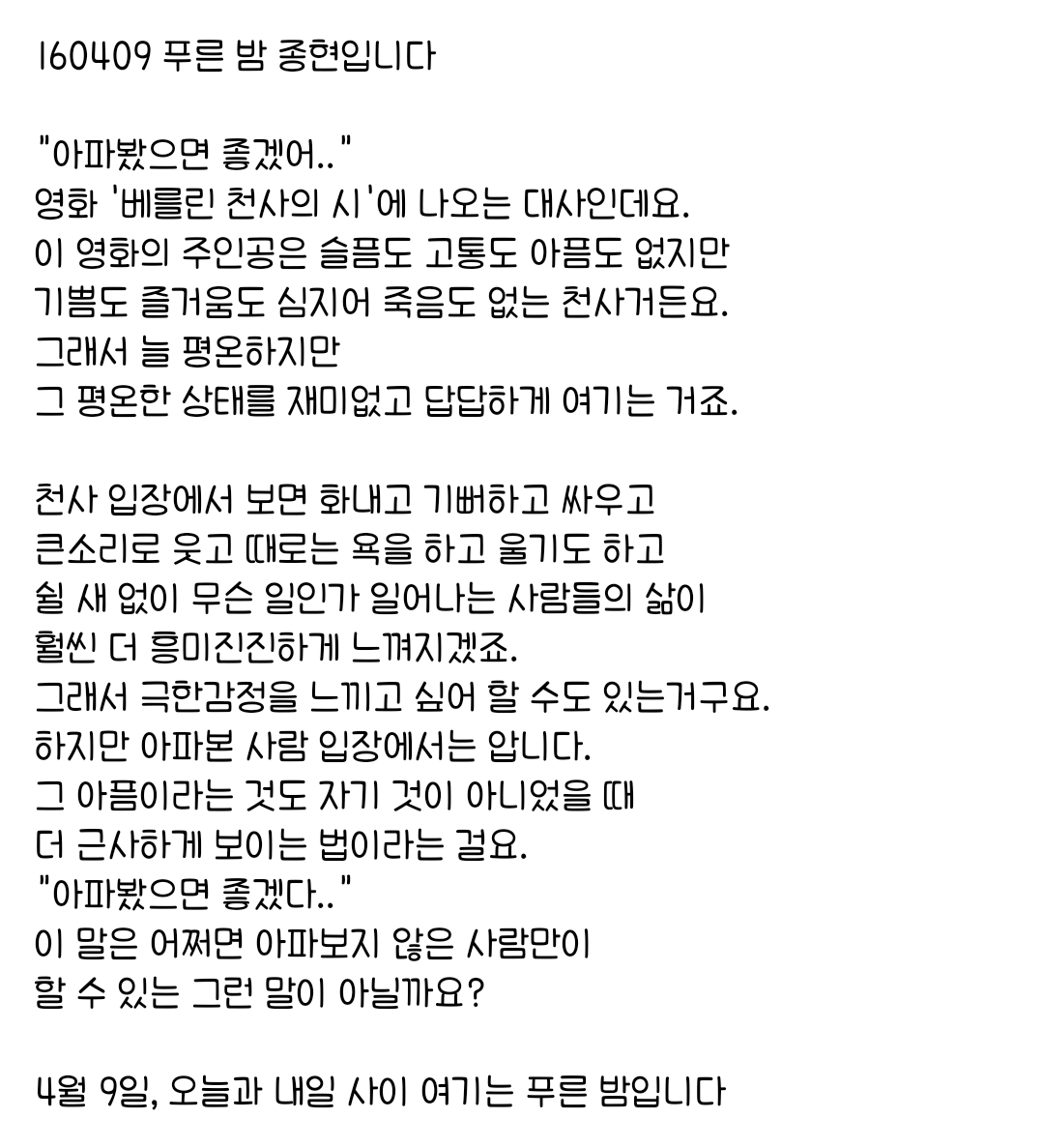 160409 푸른 밤 종현입니다 ☞OPENING☜

하지만 아파본 사람 입장에서는 압니다.
그 아픔이라는 것도 자기 것이 아니었을 때 
더 근사하게 보이는 법이라는 걸요.
"아파봤으면 좋겠다.."
이 말은 어쩌면 아파보지 않은 사람만이 
할 수 있는 그런 말이 아닐까요?