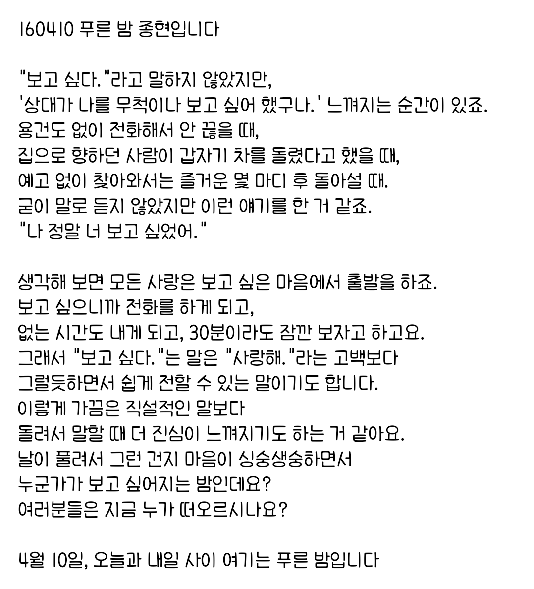 160410 푸른 밤 종현입니다 ☞OPENING☜

"보고 싶다."는 말은 "사랑해."라는 고백보다 
그럴듯하면서 쉽게 전할 수 있는 말이기도 합니다.
이렇게 가끔은 직설적인 말보다 
돌려서 말할 때 더 진심이 느껴지기도 하는 거 같아요.