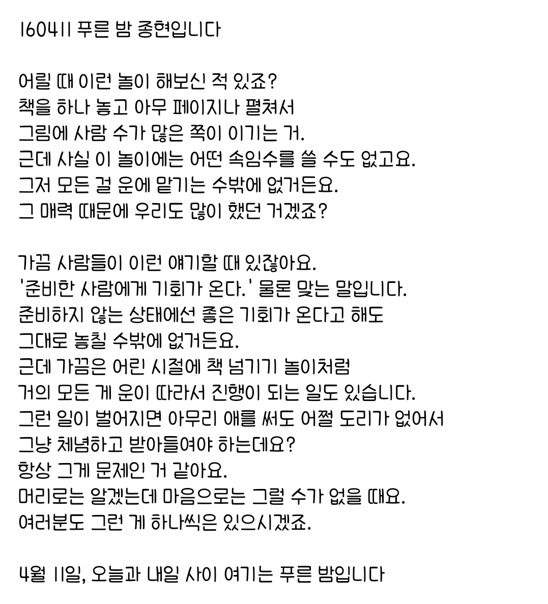 160411 푸른 밤 종현입니다 ☞OPENING☜

가끔 사람들이 이런 얘기할 때 있잖아요.
'준비한 사람에게 기회가 온다.' 물론 맞는 말입니다.
준비하지 않는 상태에선 좋은 기회가 온다고 해도 
그대로 놓칠 수밖에 없거든요.