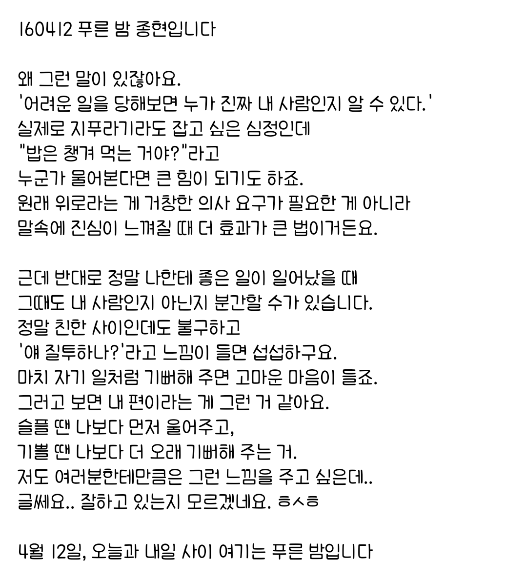 160412 푸른 밤 종현입니다 ☞OPENING☜

그러고 보면 내 편이라는 게 그런 거 같아요.
슬플 땐 나보다 먼저 울어주고, 
기쁠 땐 나보다 더 오래 기뻐해 주는 거.
저도 여러분한테만큼은 그런 느낌을 주고 싶은데..
글쎄요.. 잘하고 있는지 모르겠네요. ㅎㅅㅎ