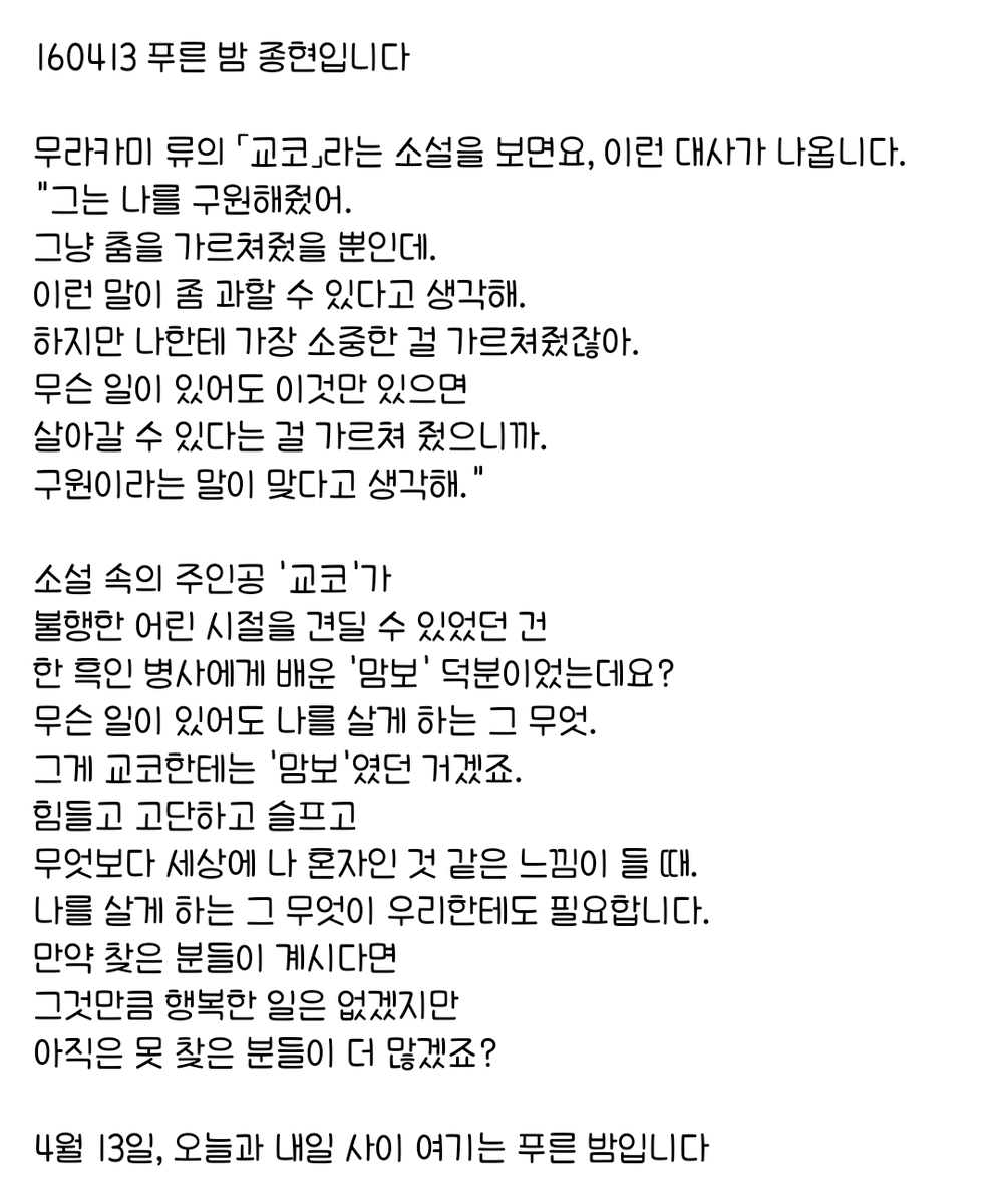 160413 푸른 밤 종현입니다 ☞OPENING☜

힘들고 고단하고 슬프고 
무엇보다 세상에 나 혼자인 것 같은 느낌이 들 때.
나를 살게 하는 그 무엇이 우리한테도 필요합니다.
만약 찾은 분들이 계시다면 
그것만큼 행복한 일은 없겠지만 
아직은 못 찾은 분들이 더 많겠죠?
