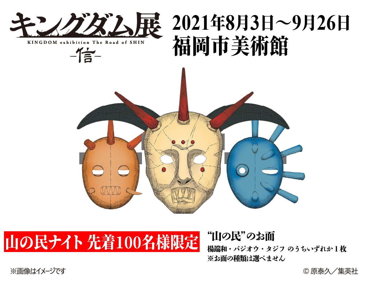 キングダム展 信 キングダム展 信 福岡会場 山の民ナイト 毎週金曜 土曜 17 30 開催 各日 先着100名様限定 山の民のお面をプレゼント お面は100枚限定配布のため 予定枚数に達した時点で配布を終了します ご了承ください