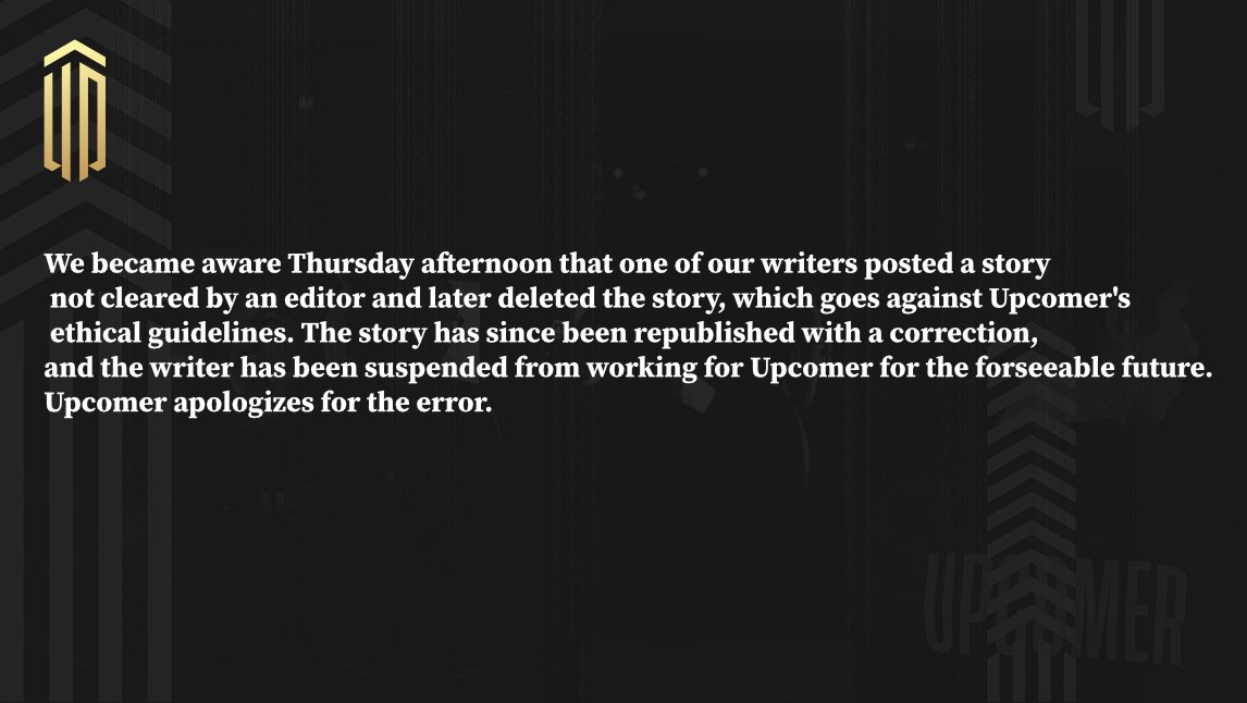 We became aware Thursday afternoon that one of our writers posted a story not cleared by an editor and later deleted the story, which goes against Upcomer's ethical guidelines. The story has since been republished with a correction, and the writer has been suspended from working for Upcomer for the forseeable future. Upcomer apologizes for the error.