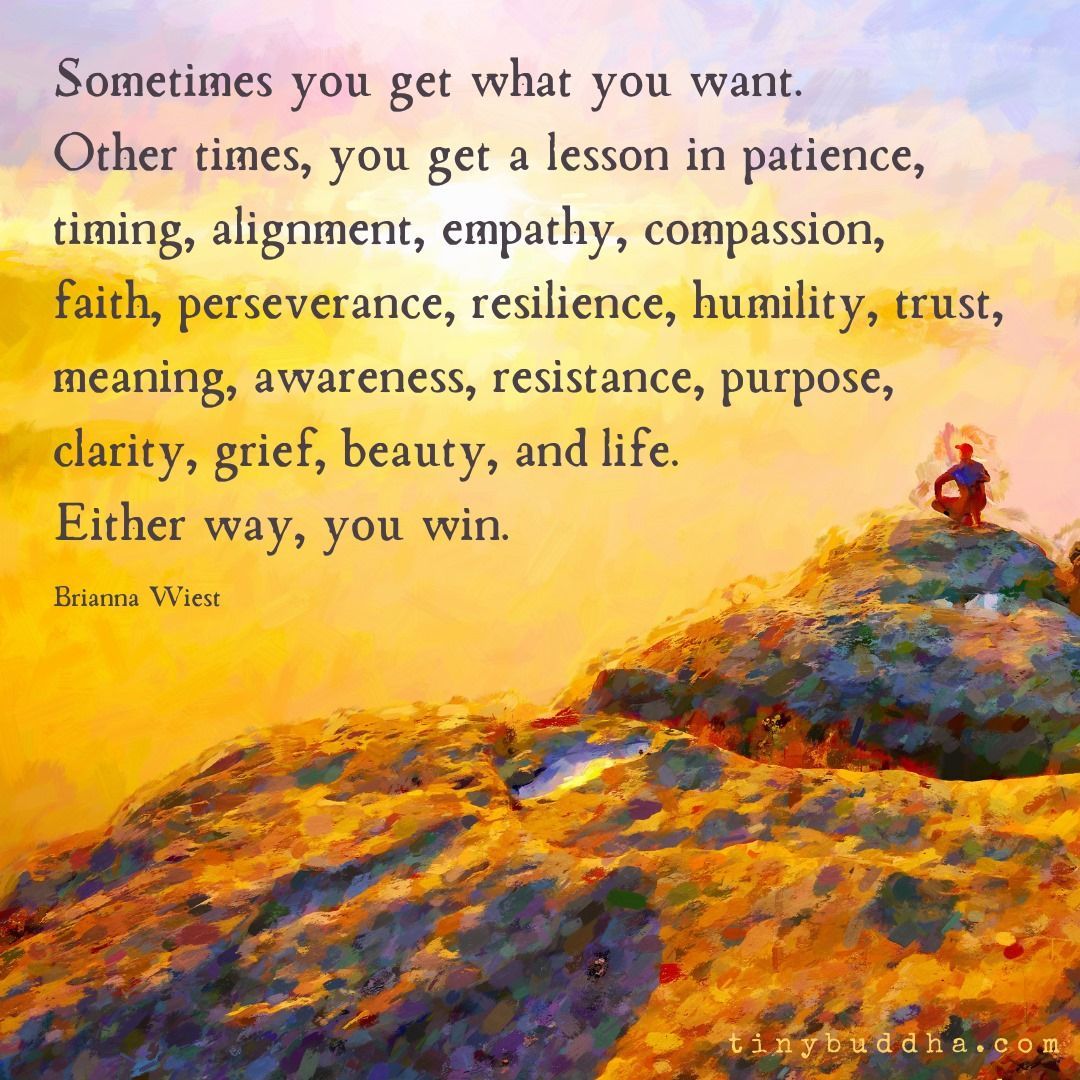 "Sometimes you get what you want. Other times, you get a lesson in patience, timing, alignment, empathy, compassion, faith, perseverance, resilience, humility, trust, meaning, awareness, resistance, purpose, clarity, grief, beauty, and life. Either way, you win." ~Brianna Wiest