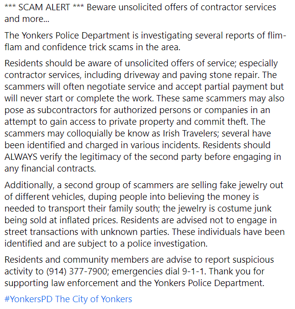 YonkersPD's tweet photo. *** SCAM ALERT *** Beware unsolicited offers of contractor services and more...

The Yonkers Police Department is investigating several reports of flim-flam and confidence trick scams in the area...

(read more in images)

#YonkersPD @CityofYonkers https://t.co/7lgWhfDT7g