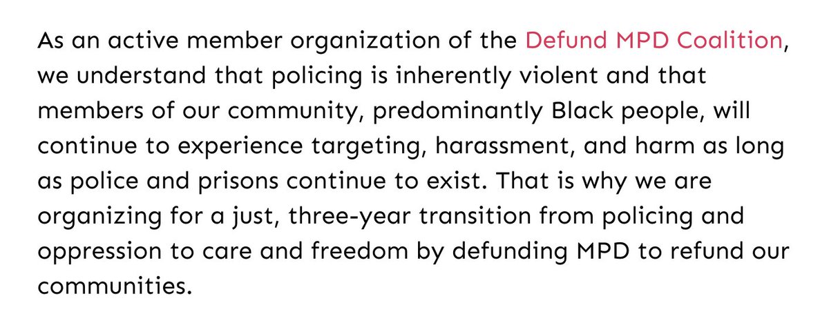 Screenshot of text reads: As an active member organization of the Defund MPD Coalition, we understand that policing is inherently violent and that members of our community, predominantly Black people, will continue to experience targeting, harassment, and harm as long as police and prisons continue to exist. That is why we are organizing for a just, three-year transition from policing and oppression to care and freedom by defunding MPD to refund our communities.