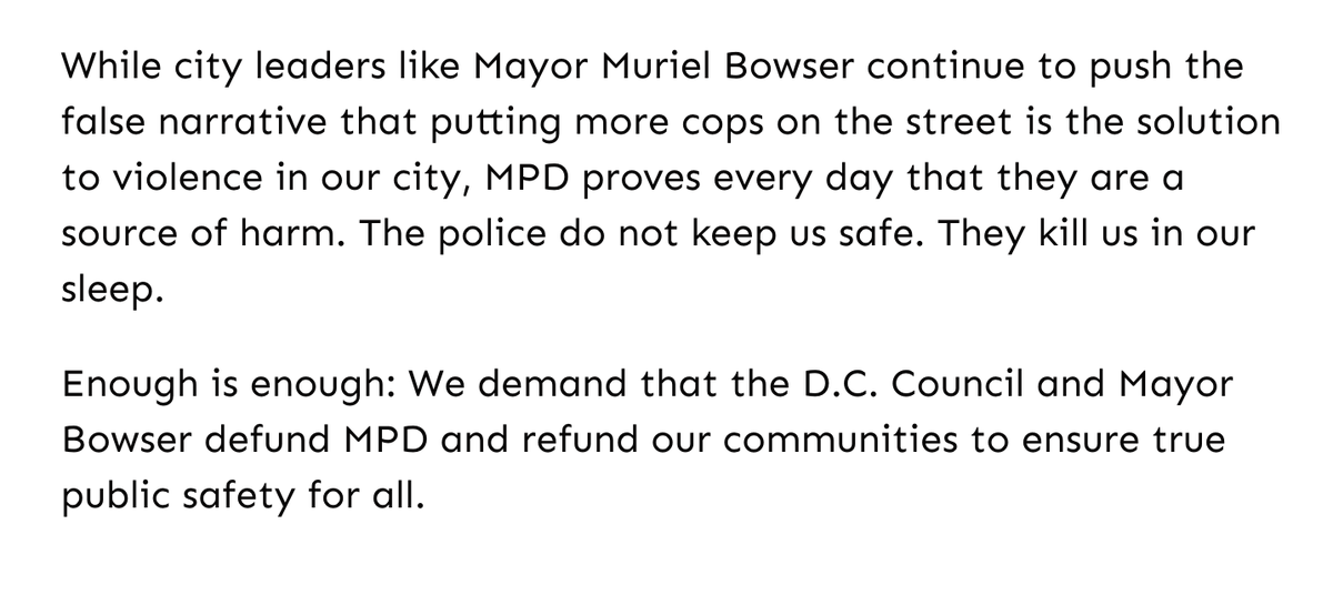 Screenshot of text reads: While city leaders like Mayor Muriel Bowser continue to push the false narrative that putting more cops on the street is the solution to violence in our city, MPD proves every day that they are a source of harm. The police do not keep us safe. They kill us in our sleep. 

Enough is enough: We demand that the D.C. Council and Mayor Bowser defund MPD and refund our communities to ensure true public safety for all.