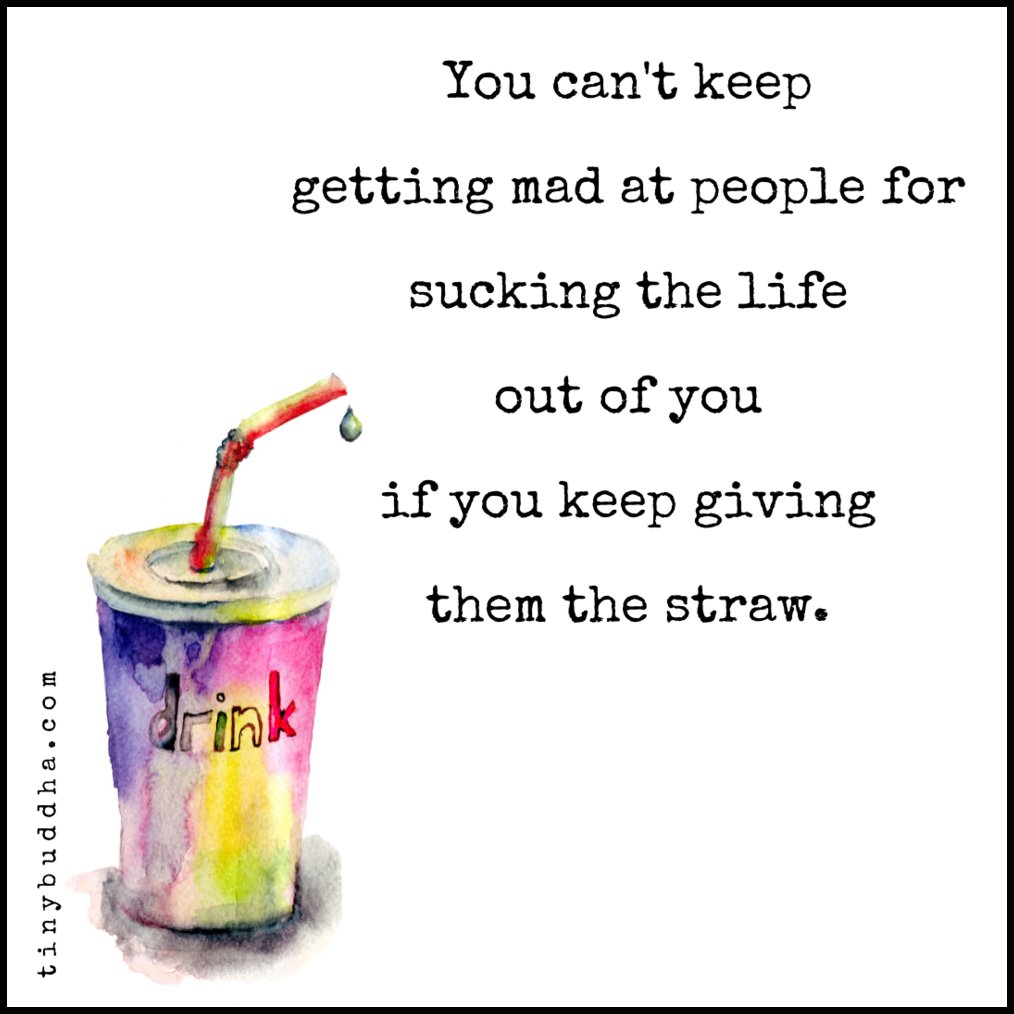 You can't keep getting mad at people for sucking the life out of you if you keep giving them the straw.