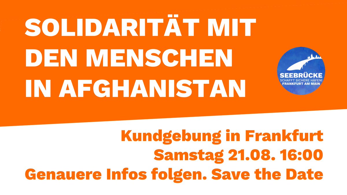 SOLIDARITÄT MIT<br>DEN MENSCHEN<br>IN AFGHANISTAN<br><br>Kundgebung in Frankfurt<br>Samstag 21.08. 16:00<br>Genauere Infos folgen. Save the Date<br><br>daneben das Seebrücke-Ffm-Logo