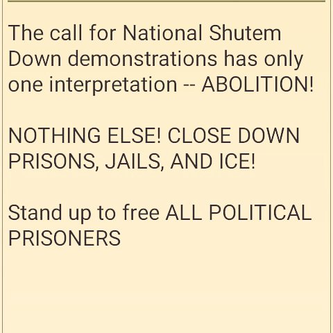 The call for National Shutem Down demonstrations has only one interpretation -- ABOLITION! 

NOTHING ELSE! CLOSE DOWN PRISONS, JAILS, AND ICE!

Stand up to free ALL POLITICAL PRISONERS! 

Jailhouse Lawyers Speak