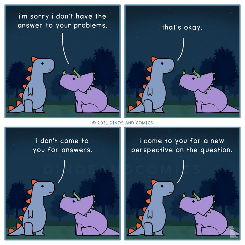 Dino 1: I’m sorry I don’t have the answer to your problems.

Dino 2: That’s okay. I don’t come to you for answers. I come to you for a new perspective on the question.