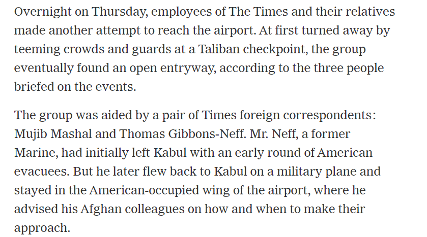Clipping from a New York Times online story. Text reads: Overnight on Thursday, employees of The Times and their relatives made another attempt to reach the airport. At first turned away by teeming crowds and guards at a Taliban checkpoint, the group eventually found an open entryway, according to the three people briefed on the events.

The group was aided by a pair of Times foreign correspondents: Mujib Mashal and Thomas Gibbons-Neff. Mr. Neff, a former Marine, had initially left Kabul with an early round of American evacuees. But he later flew back to Kabul on a military plane and stayed in the American-occupied wing of the airport, where he advised his Afghan colleagues on how and when to make their approach.
