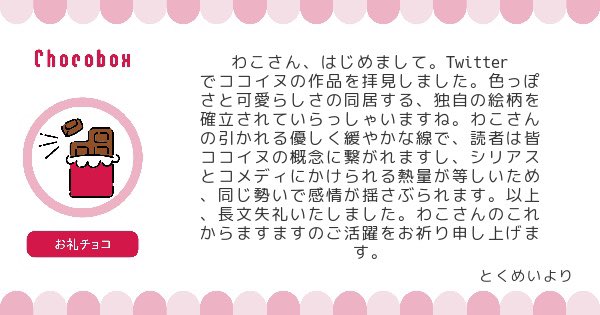 チョコBOXにチョコとメッセージありがとうございました!凄く励みになります😭ちゃんと色っぽいと可愛いが同居出来てるのならとても嬉しいです😊これからもシリアスもコメディタッチのものもフワフワしたものも幅広く色々描いていきたいと思っています。お礼チョコは🈁と🐶ピがおいしく頂きました♡ 